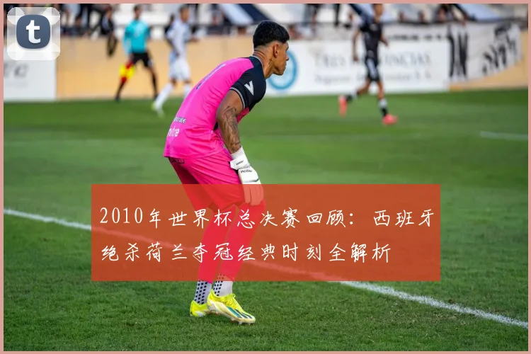 2010年世界杯总决赛回顾:西班牙绝杀荷兰夺冠经典时刻全解析