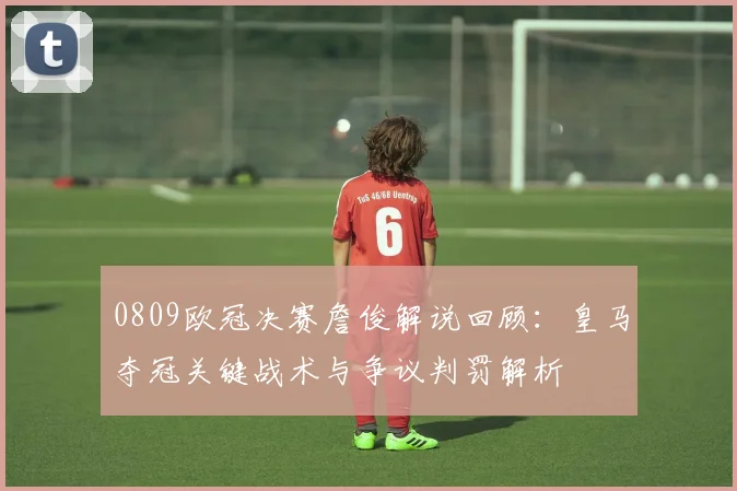 0809欧冠决赛詹俊解说回顾：皇马夺冠关键战术与争议判罚解析