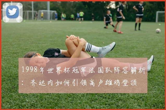 1998年世界杯冠军法国队阵容解析:齐达内如何引领高卢雄鸡登顶