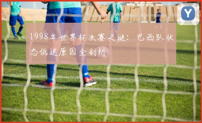 1998年世界杯决赛之谜:巴西队状态低迷原因全剖析