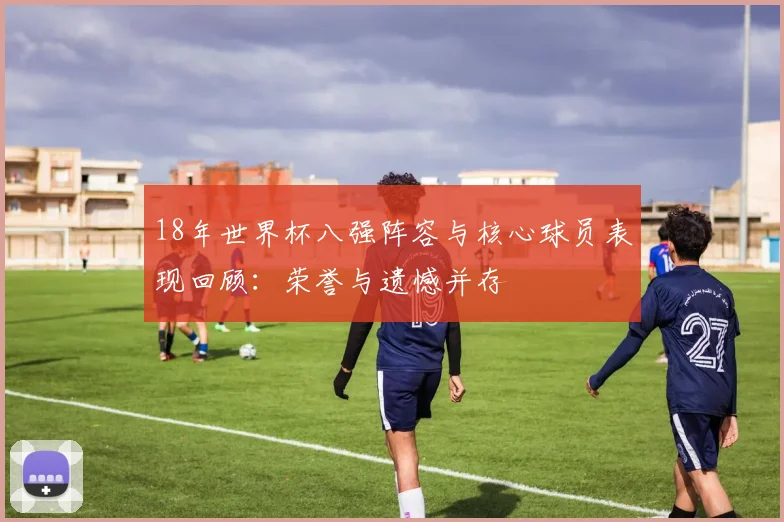 18年世界杯八强阵容与核心球员表现回顾：荣誉与遗憾并存