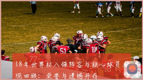 18年世界杯八强阵容与核心球员表现回顾：荣誉与遗憾并存